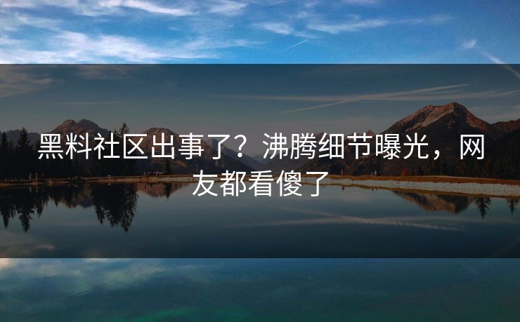 黑料社区出事了？沸腾细节曝光，网友都看傻了