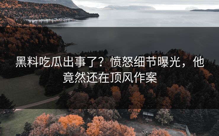 黑料吃瓜出事了？愤怒细节曝光，他竟然还在顶风作案