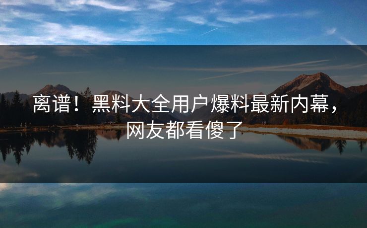 离谱！黑料大全用户爆料最新内幕，网友都看傻了