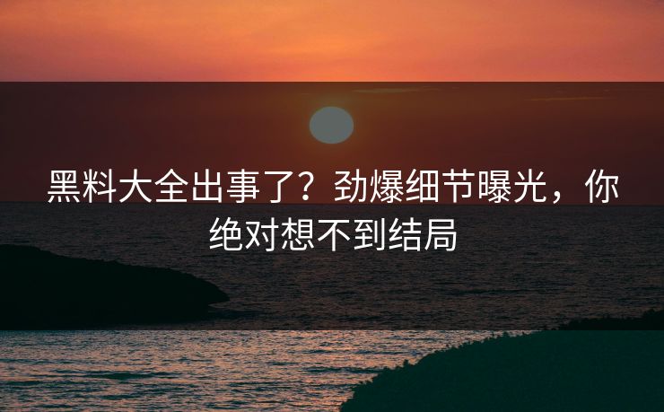 黑料大全出事了？劲爆细节曝光，你绝对想不到结局