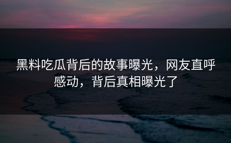黑料吃瓜背后的故事曝光，网友直呼感动，背后真相曝光了