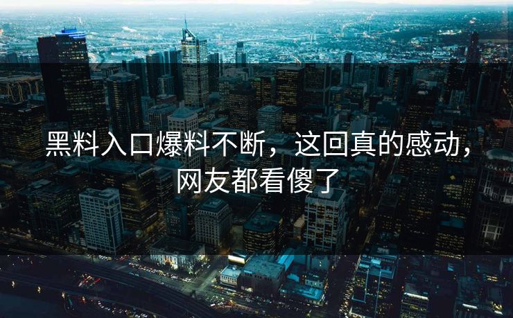 黑料入口爆料不断，这回真的感动，网友都看傻了