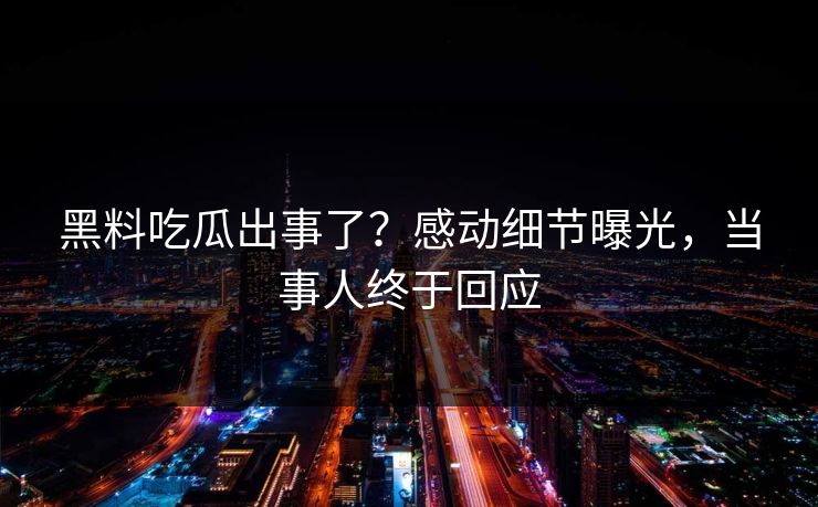 黑料吃瓜出事了？感动细节曝光，当事人终于回应