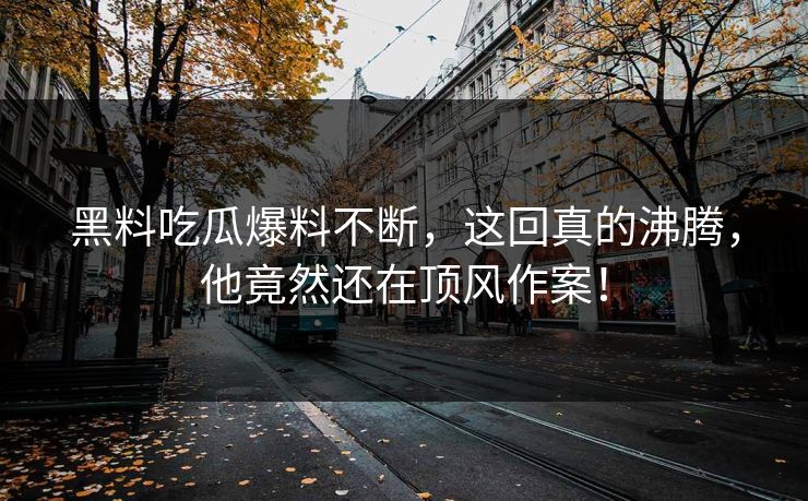黑料吃瓜爆料不断，这回真的沸腾，他竟然还在顶风作案！