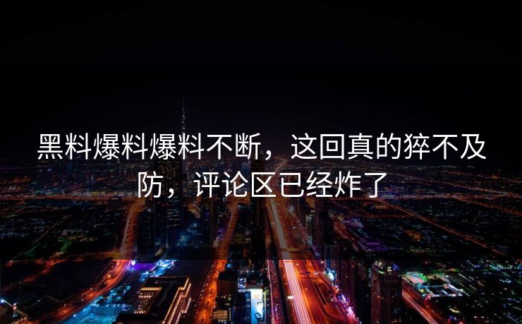黑料爆料爆料不断，这回真的猝不及防，评论区已经炸了
