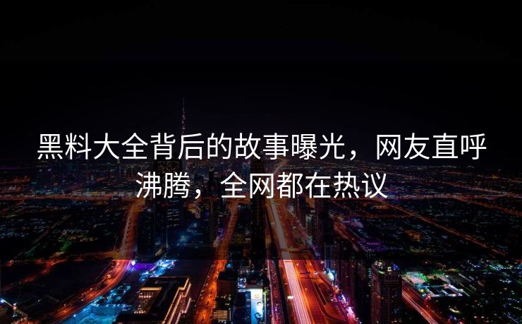 黑料大全背后的故事曝光，网友直呼沸腾，全网都在热议