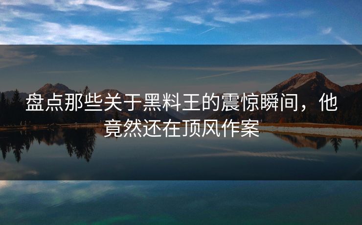 盘点那些关于黑料王的震惊瞬间，他竟然还在顶风作案