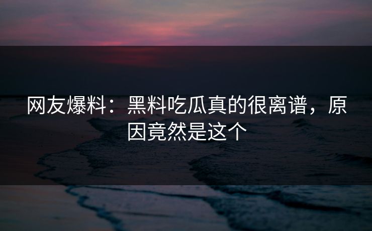 网友爆料：黑料吃瓜真的很离谱，原因竟然是这个