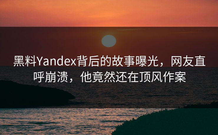 黑料Yandex背后的故事曝光，网友直呼崩溃，他竟然还在顶风作案