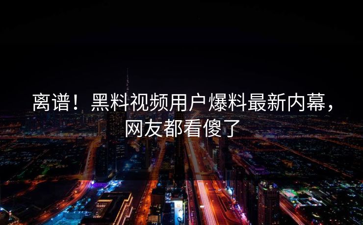 离谱！黑料视频用户爆料最新内幕，网友都看傻了
