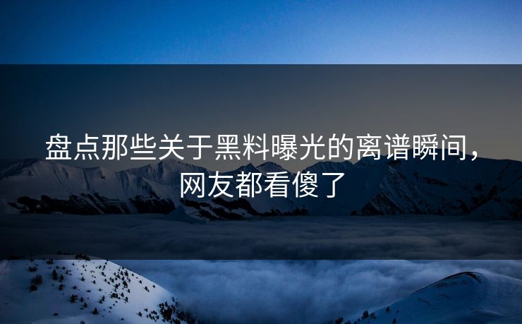 盘点那些关于黑料曝光的离谱瞬间，网友都看傻了