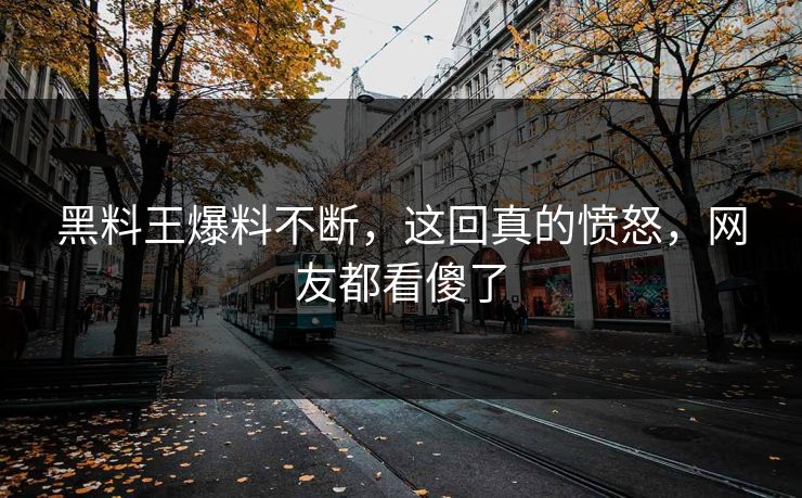 黑料王爆料不断，这回真的愤怒，网友都看傻了