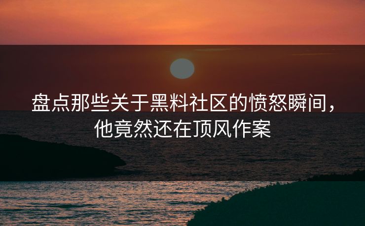 盘点那些关于黑料社区的愤怒瞬间，他竟然还在顶风作案