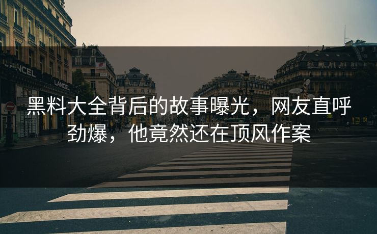 黑料大全背后的故事曝光，网友直呼劲爆，他竟然还在顶风作案