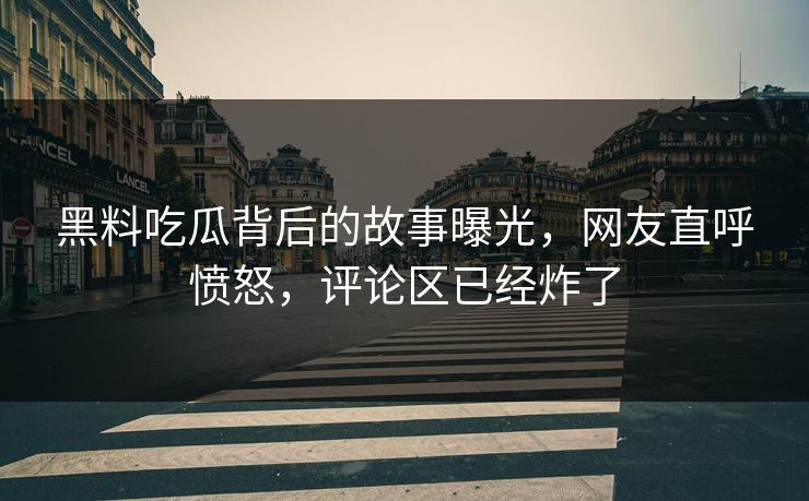 黑料吃瓜背后的故事曝光，网友直呼愤怒，评论区已经炸了