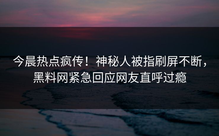 今晨热点疯传！神秘人被指刷屏不断，黑料网紧急回应网友直呼过瘾