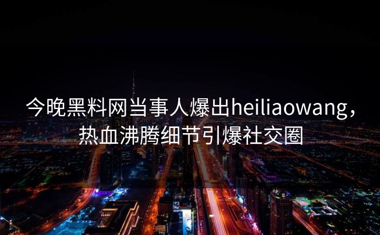 今晚黑料网当事人爆出heiliaowang，热血沸腾细节引爆社交圈