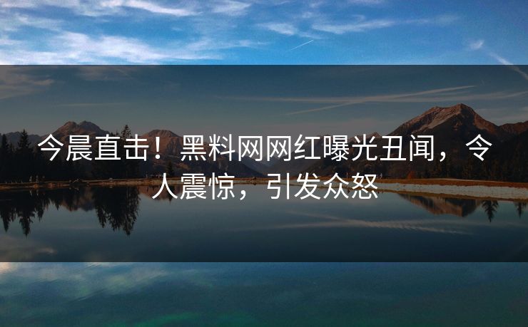 今晨直击！黑料网网红曝光丑闻，令人震惊，引发众怒
