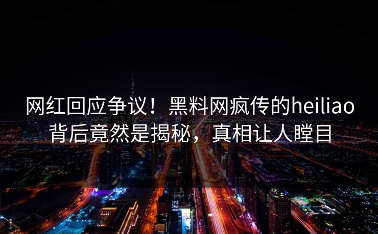 网红回应争议！黑料网疯传的heiliao背后竟然是揭秘，真相让人瞠目