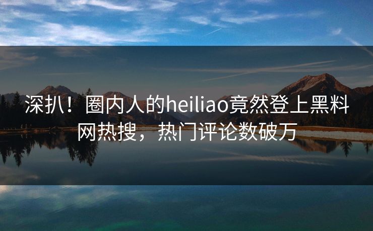 深扒！圈内人的heiliao竟然登上黑料网热搜，热门评论数破万