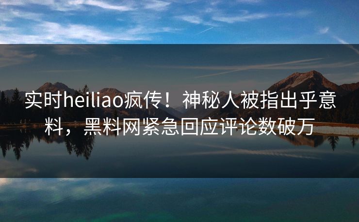 实时heiliao疯传！神秘人被指出乎意料，黑料网紧急回应评论数破万