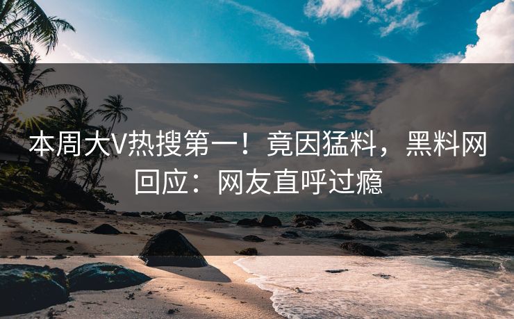 本周大V热搜第一！竟因猛料，黑料网回应：网友直呼过瘾