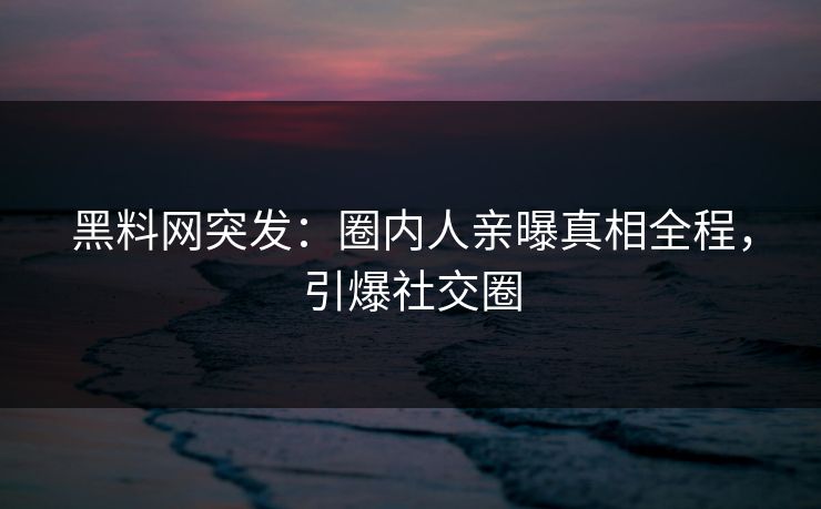 黑料网突发：圈内人亲曝真相全程，引爆社交圈