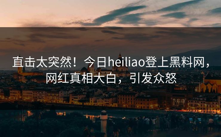 直击太突然！今日heiliao登上黑料网，网红真相大白，引发众怒