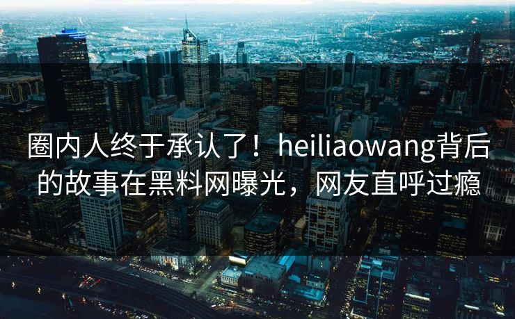 圈内人终于承认了！heiliaowang背后的故事在黑料网曝光，网友直呼过瘾