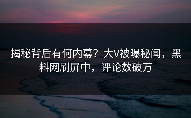 揭秘背后有何内幕？大V被曝秘闻，黑料网刷屏中，评论数破万