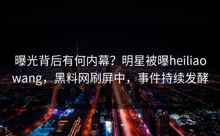 曝光背后有何内幕？明星被曝heiliaowang，黑料网刷屏中，事件持续发酵