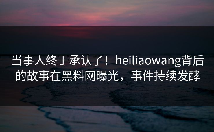 当事人终于承认了！heiliaowang背后的故事在黑料网曝光，事件持续发酵