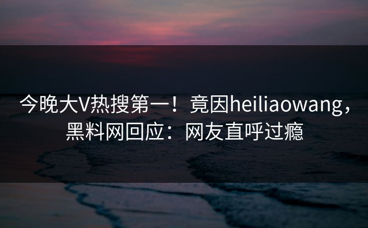 今晚大V热搜第一！竟因heiliaowang，黑料网回应：网友直呼过瘾