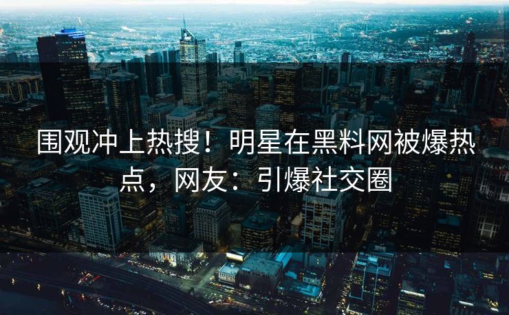 围观冲上热搜！明星在黑料网被爆热点，网友：引爆社交圈