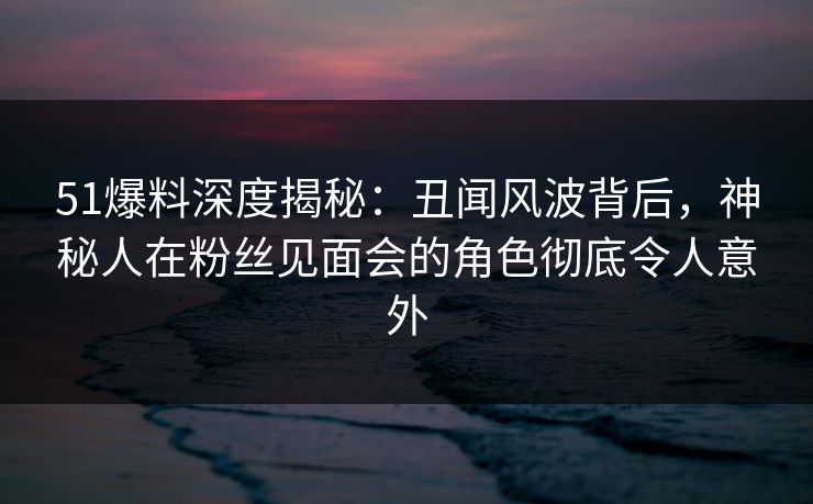 51爆料深度揭秘：丑闻风波背后，神秘人在粉丝见面会的角色彻底令人意外