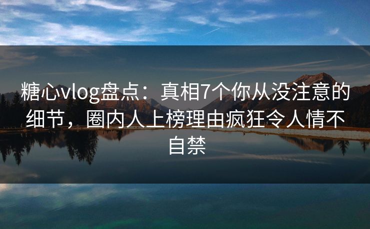 糖心vlog盘点：真相7个你从没注意的细节，圈内人上榜理由疯狂令人情不自禁
