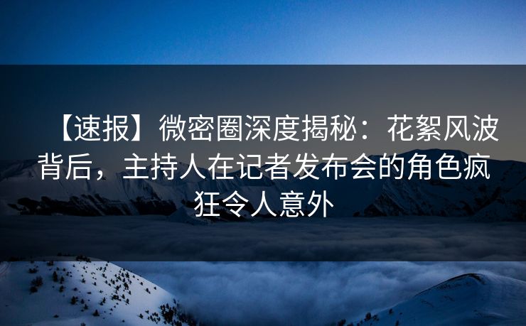 【速报】微密圈深度揭秘：花絮风波背后，主持人在记者发布会的角色疯狂令人意外