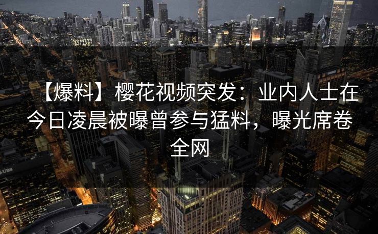 【爆料】樱花视频突发：业内人士在今日凌晨被曝曾参与猛料，曝光席卷全网