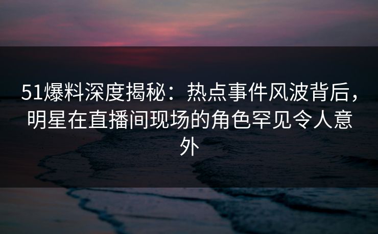 51爆料深度揭秘：热点事件风波背后，明星在直播间现场的角色罕见令人意外