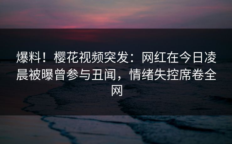 爆料！樱花视频突发：网红在今日凌晨被曝曾参与丑闻，情绪失控席卷全网