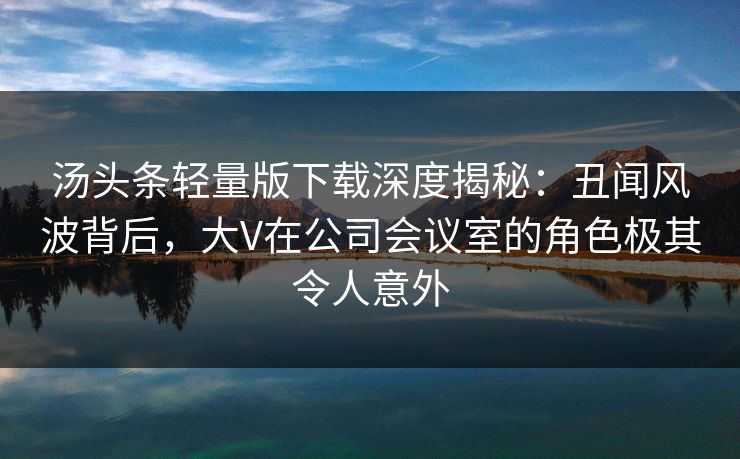 汤头条轻量版下载深度揭秘：丑闻风波背后，大V在公司会议室的角色极其令人意外