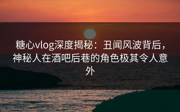 糖心vlog深度揭秘：丑闻风波背后，神秘人在酒吧后巷的角色极其令人意外