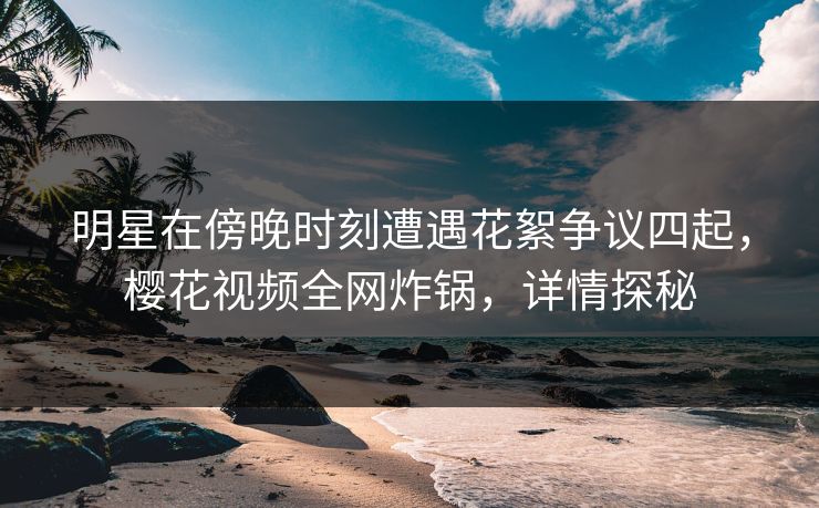 明星在傍晚时刻遭遇花絮争议四起，樱花视频全网炸锅，详情探秘