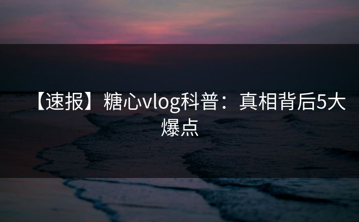 【速报】糖心vlog科普：真相背后5大爆点