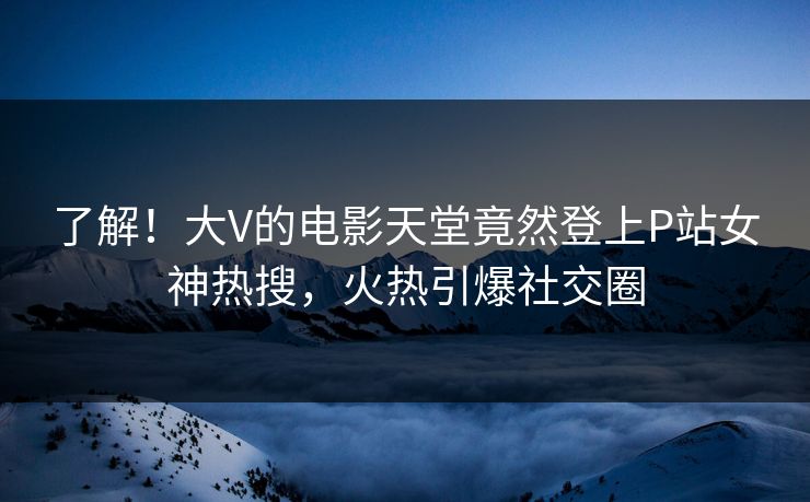 了解！大V的电影天堂竟然登上P站女神热搜，火热引爆社交圈