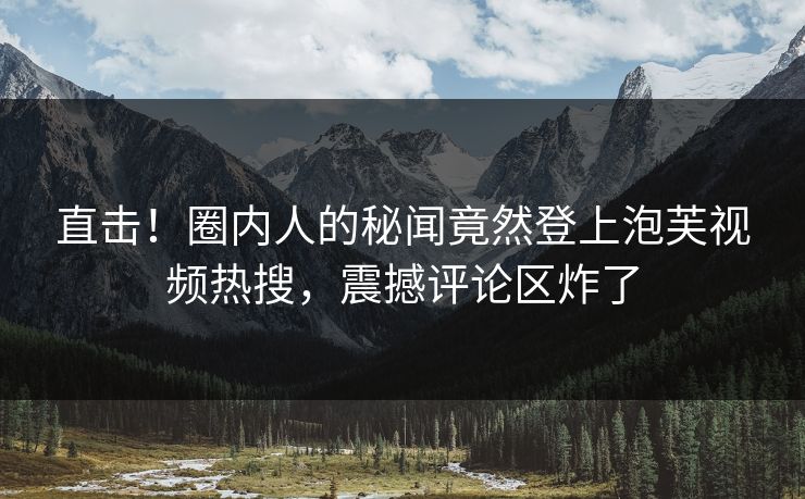 直击！圈内人的秘闻竟然登上泡芙视频热搜，震撼评论区炸了