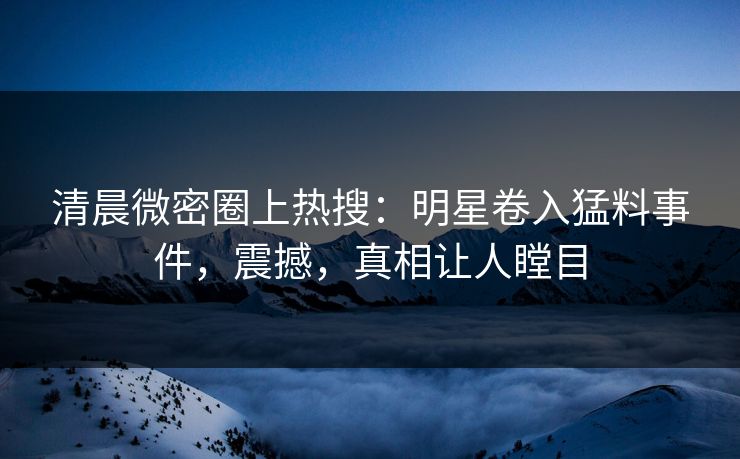清晨微密圈上热搜：明星卷入猛料事件，震撼，真相让人瞠目