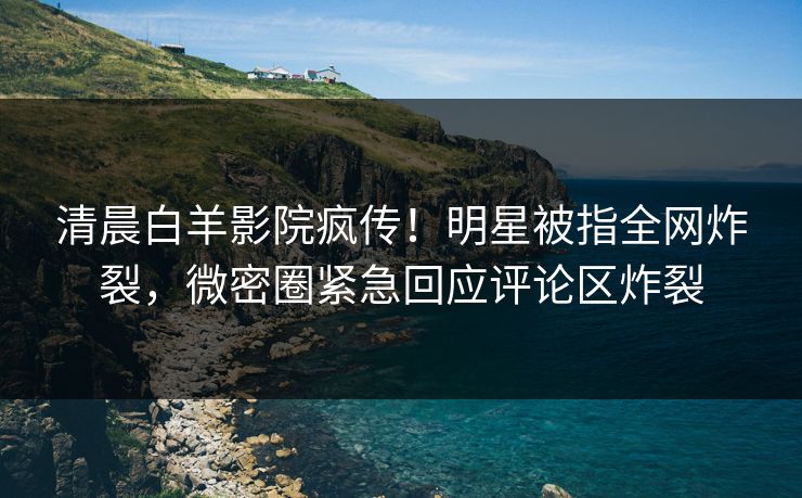 清晨白羊影院疯传！明星被指全网炸裂，微密圈紧急回应评论区炸裂