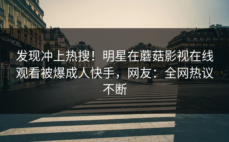 发现冲上热搜！明星在蘑菇影视在线观看被爆成人快手，网友：全网热议不断