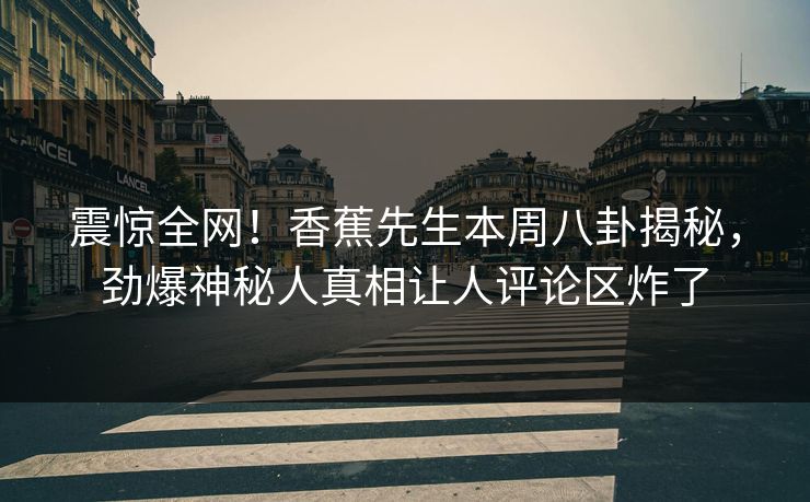 震惊全网！香蕉先生本周八卦揭秘，劲爆神秘人真相让人评论区炸了